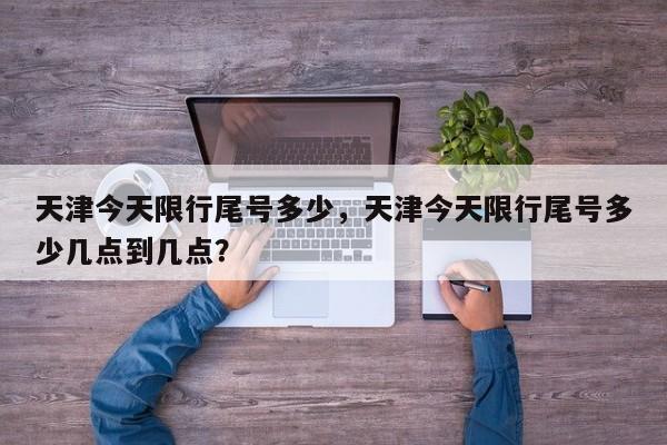 天津今天限行尾号多少，天津今天限行尾号多少几点到几点？