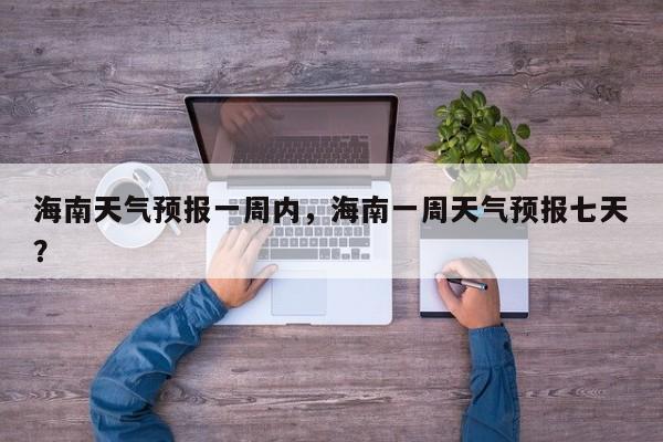 海南天气预报一周内，海南一周天气预报七天？