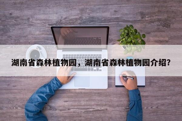 湖南省森林植物园，湖南省森林植物园介绍？
