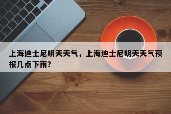 上海迪士尼明天天气，上海迪士尼明天天气预报几点下雨？