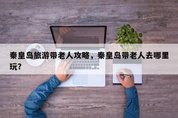 秦皇岛旅游带老人攻略，秦皇岛带老人去哪里玩？