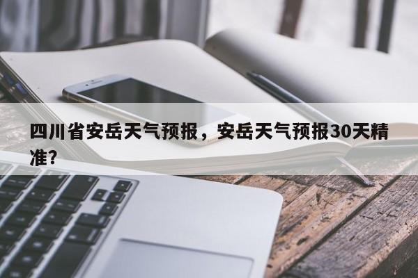 四川省安岳天气预报，安岳天气预报30天精准？