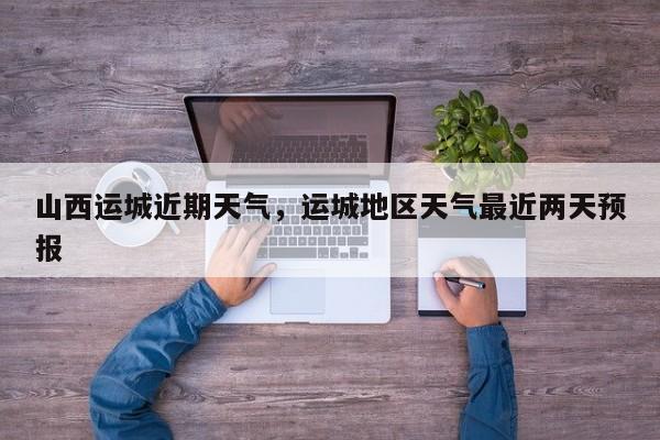 山西运城近期天气，运城地区天气最近两天预报
