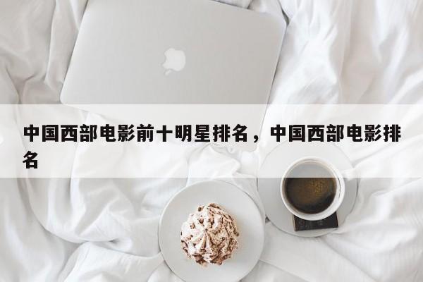中国西部电影前十明星排名，中国西部电影排名