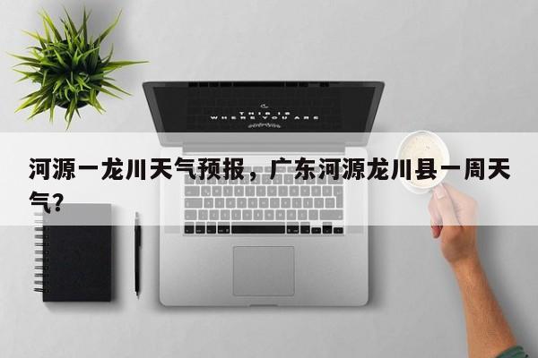 河源一龙川天气预报，广东河源龙川县一周天气？