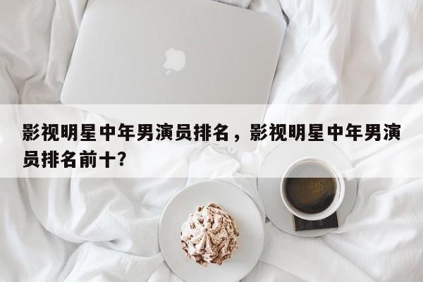 影视明星中年男演员排名，影视明星中年男演员排名前十？