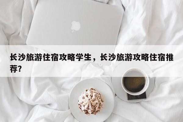 长沙旅游住宿攻略学生，长沙旅游攻略住宿推荐？
