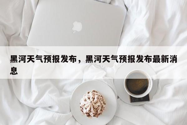 黑河天气预报发布，黑河天气预报发布最新消息