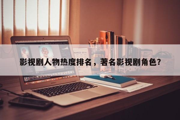 影视剧人物热度排名，著名影视剧角色？