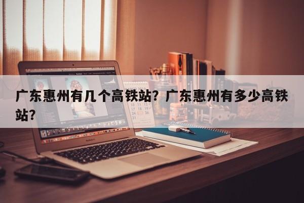 广东惠州有几个高铁站？广东惠州有多少高铁站？
