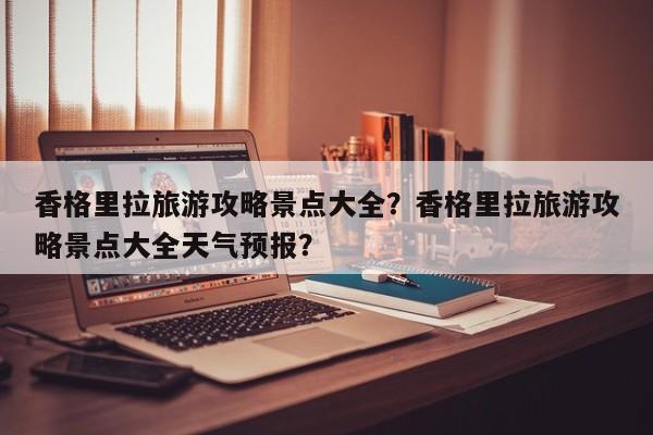 香格里拉旅游攻略景点大全？香格里拉旅游攻略景点大全天气预报？