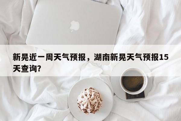 新晃近一周天气预报，湖南新晃天气预报15天查询？