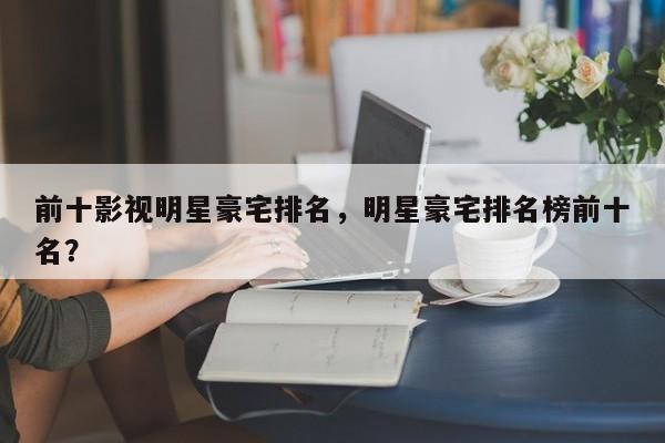 前十影视明星豪宅排名，明星豪宅排名榜前十名？