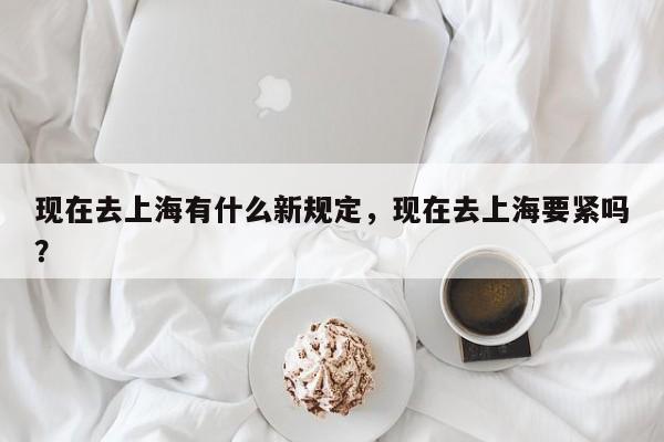 现在去上海有什么新规定，现在去上海要紧吗？