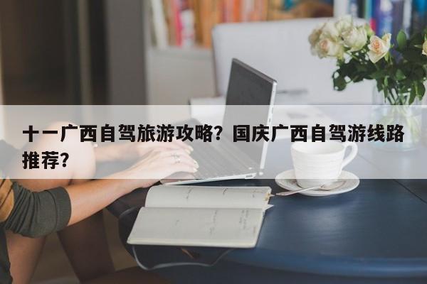 十一广西自驾旅游攻略？国庆广西自驾游线路推荐？
