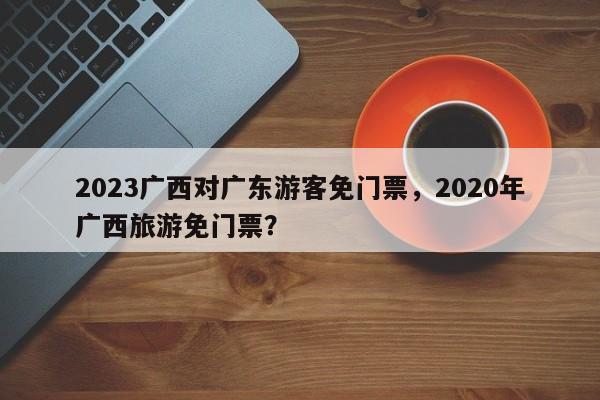 2023广西对广东游客免门票，2020年广西旅游免门票？