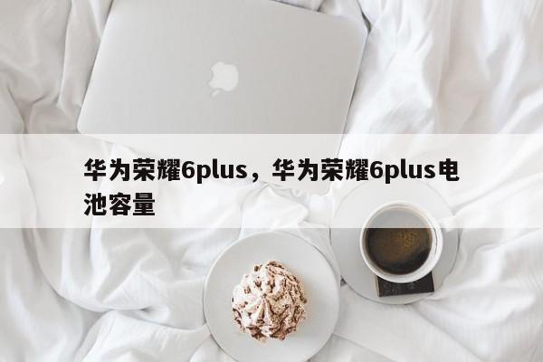 华为荣耀6plus,华为荣耀6plus电池容量