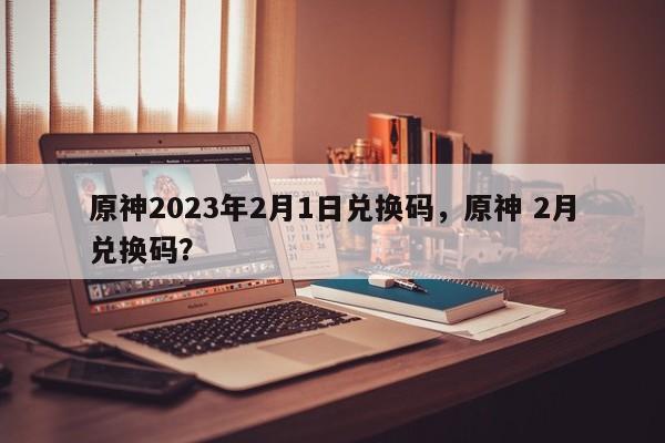 原神2023年2月1日兑换码，原神 2月兑换码？