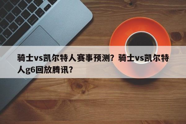 骑士vs凯尔特人赛事预测？骑士vs凯尔特人g6回放腾讯？