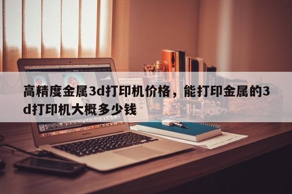 高精度金属3d打印机价格，能打印金属的3d打印机大概多少钱