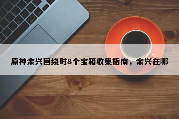 原神余兴回绕时8个宝箱收集指南，余兴在哪