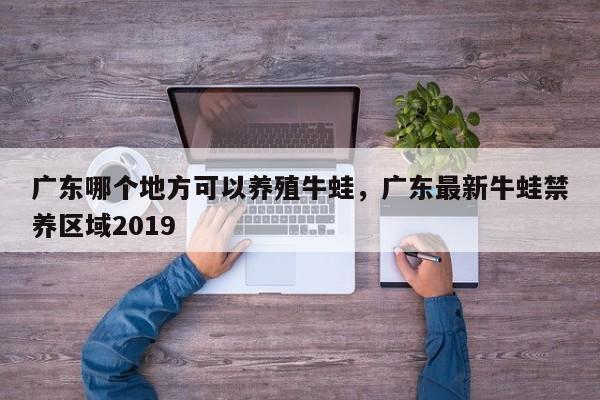 广东哪个地方可以养殖牛蛙，广东最新牛蛙禁养区域2019
