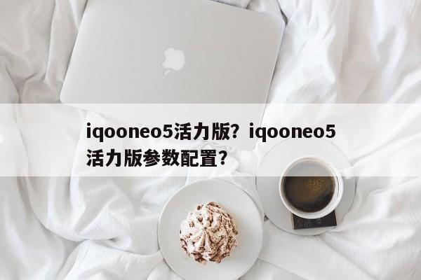 iqooneo5活力版？iqooneo5活力版参数配置？