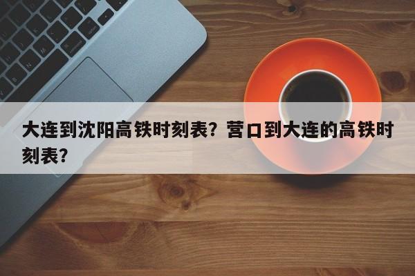 大连到沈阳高铁时刻表？营口到大连的高铁时刻表？
