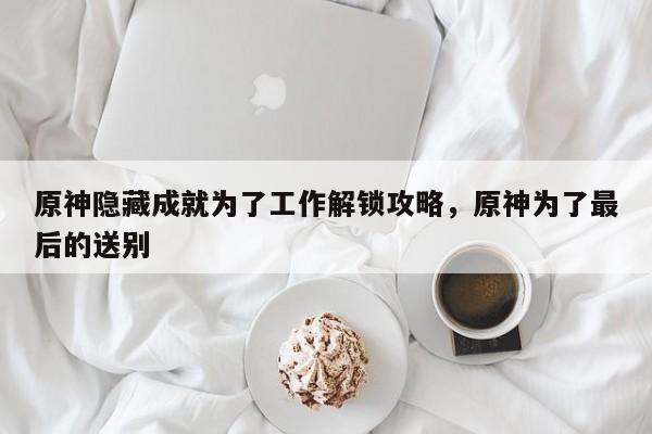 原神隐藏成就为了工作解锁攻略,原神为了最后的送别