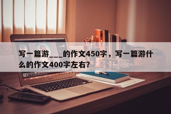 写一篇游___的作文450字，写一篇游什么的作文400字左右？