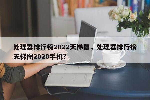 处理器排行榜2022天梯图，处理器排行榜天梯图2020手机？