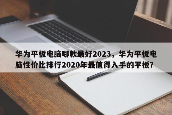 华为平板电脑哪款最好2023，华为平板电脑性价比排行2020年最值得入手的平板？