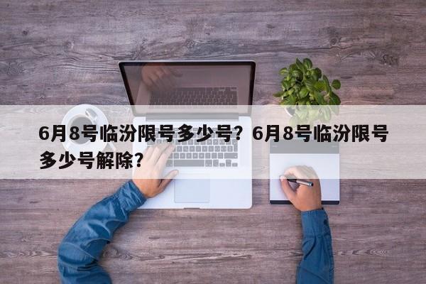 6月8号临汾限号多少号？6月8号临汾限号多少号解除？