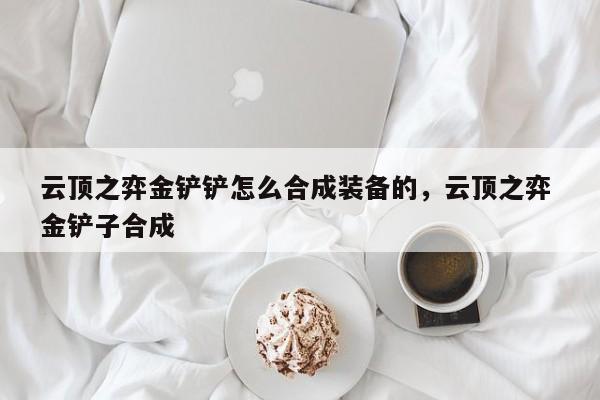 云顶之弈金铲铲怎么合成装备的，云顶之弈 金铲子合成