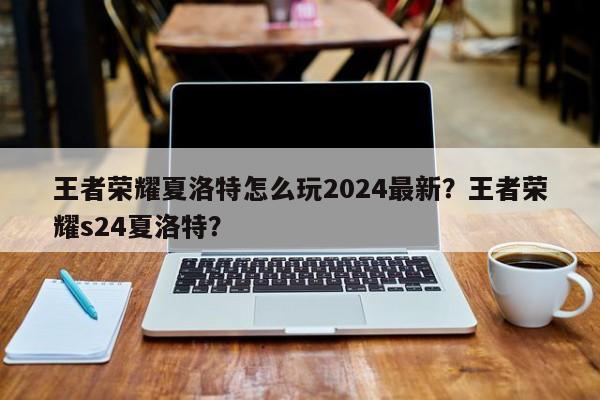 王者荣耀夏洛特怎么玩2024最新？王者荣耀s24夏洛特？