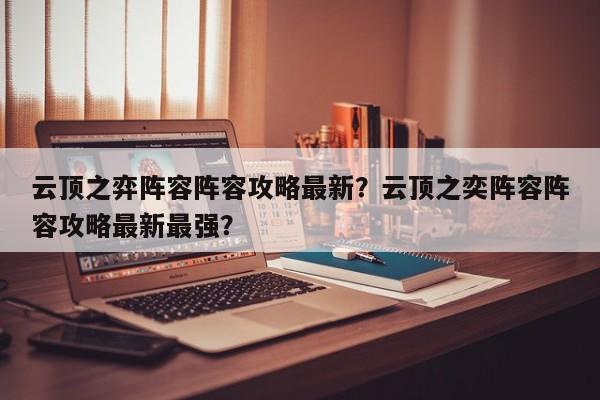 云顶之弈阵容阵容攻略最新？云顶之奕阵容阵容攻略最新最强？