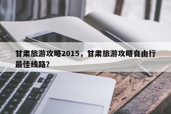 甘肃旅游攻略2015，甘肃旅游攻略自由行最佳线路？