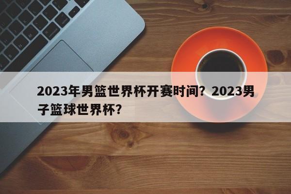 2023年男篮世界杯开赛时间？2023男子篮球世界杯？
