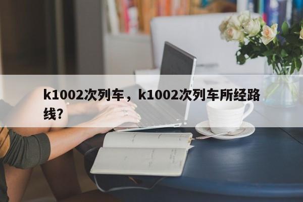 k1002次列车，k1002次列车所经路线？