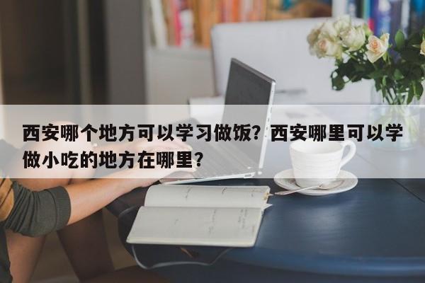 西安哪个地方可以学习做饭？西安哪里可以学做小吃的地方在哪里？