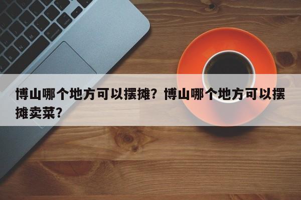 博山哪个地方可以摆摊？博山哪个地方可以摆摊卖菜？