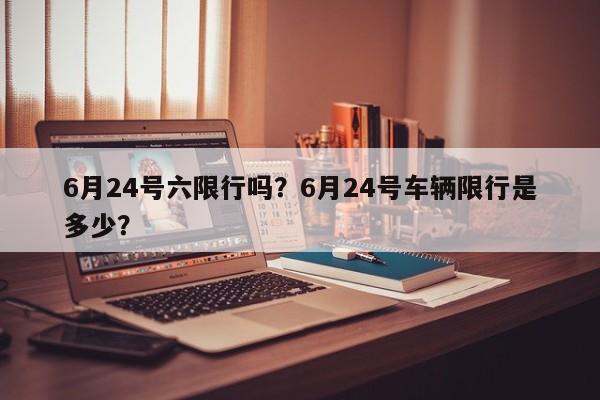 6月24号六限行吗？6月24号车辆限行是多少？