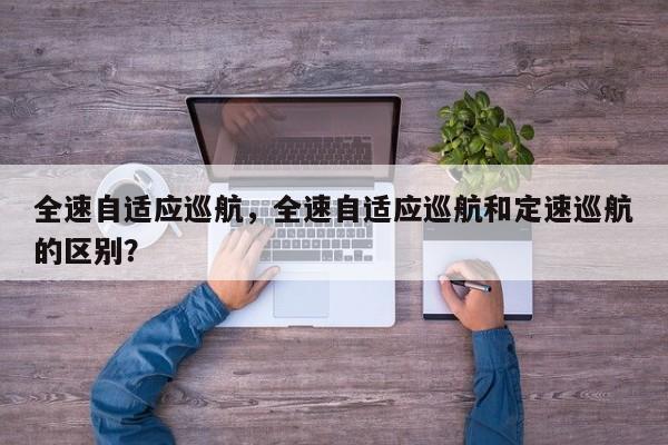 全速自适应巡航，全速自适应巡航和定速巡航的区别？