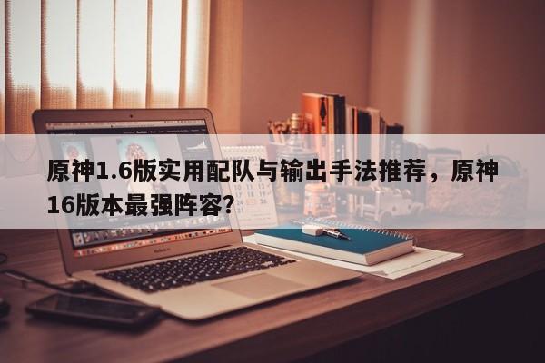 原神1.6版实用配队与输出手法推荐,原神16版本最强阵容?