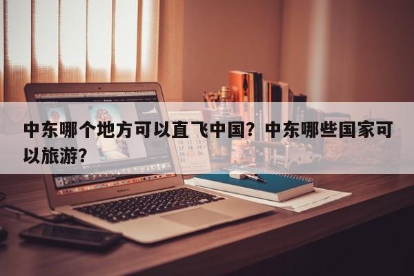 中东哪个地方可以直飞中国？中东哪些国家可以旅游？