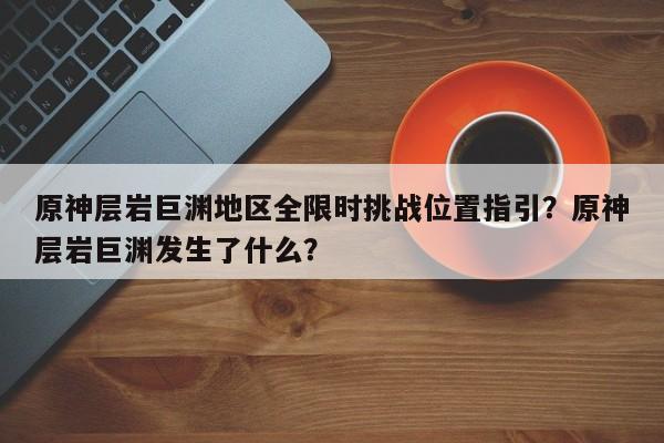 原神层岩巨渊地区全限时挑战位置指引？原神层岩巨渊发生了什么？
