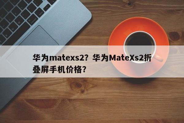 华为matexs2？华为MateXs2折叠屏手机价格？