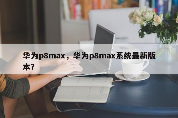 华为p8max，华为p8max系统最新版本？