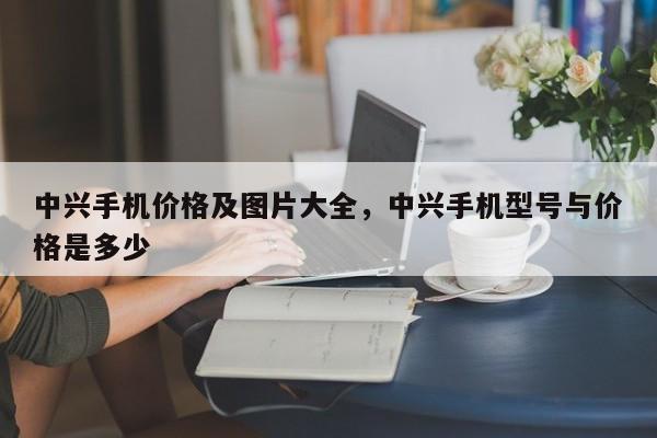 中兴手机价格及图片大全，中兴手机型号与价格是多少