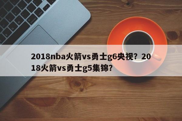 2018nba火箭vs勇士g6央视？2018火箭vs勇士g5集锦？